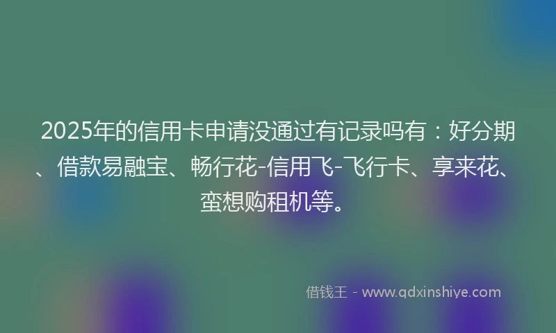 2025年的信用卡申请没通过有记录吗有：好分期、借款易融宝、畅行花-信用飞-飞行卡、享来花、蛮想购租机等。