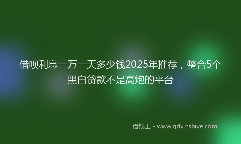 借呗利息一万一天多少钱2025年推荐,整合5个黑白贷款不是高炮的平台