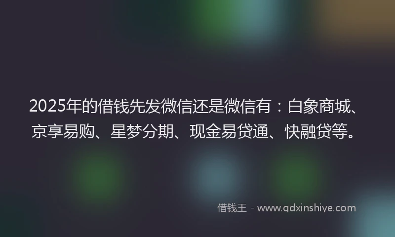 2025年的借钱先发微信还是微信有：白象商城、京享易购、星梦分期、现金易贷通、快融贷等。