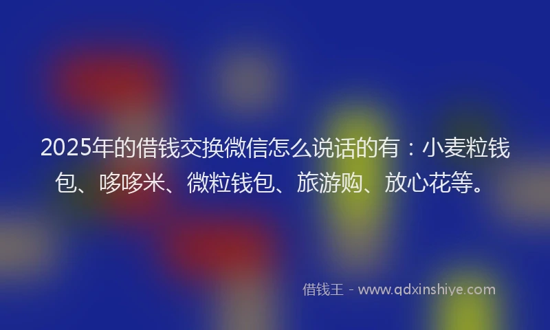2025年的借钱交换微信怎么说话的有：小麦粒钱包、哆哆米、微粒钱包、旅游购、放心花等。