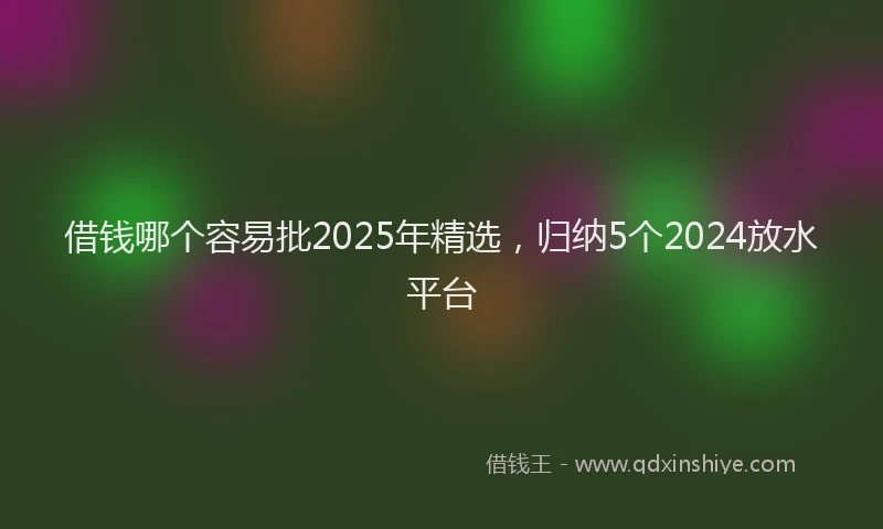 借钱哪个容易批2025年精选，归纳5个2024放水平台