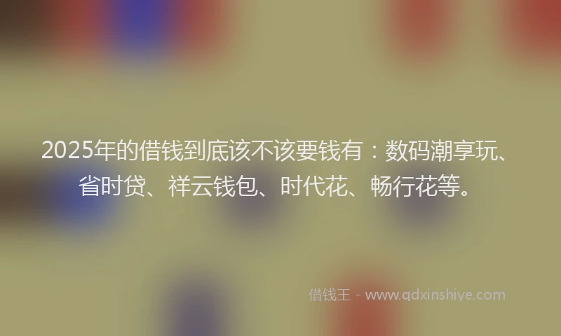 2025年的借钱到底该不该要钱有：数码潮享玩、省时贷、祥云钱包、时代花、畅行花等。
