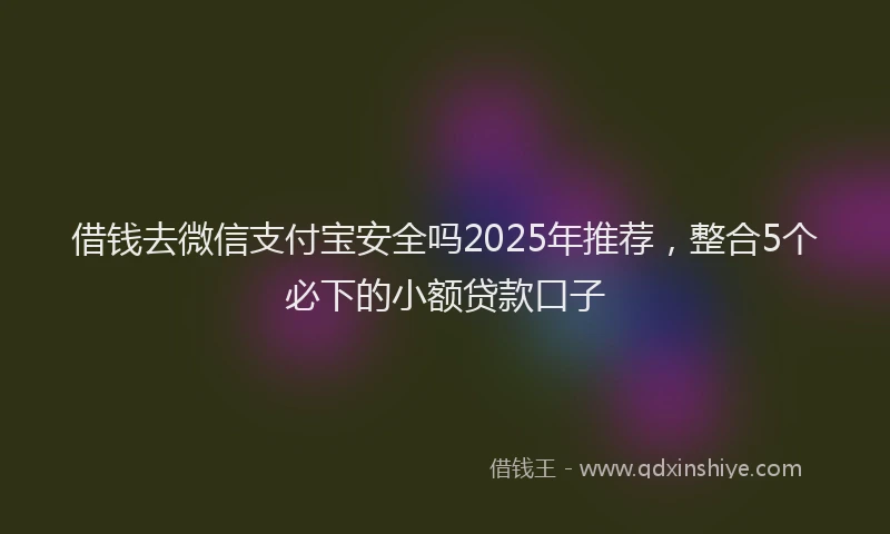 借钱去微信支付宝安全吗2025年推荐，整合5个必下的小额贷款口子
