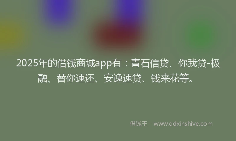 2025年的借钱商城app有：青石信贷、你我贷-极融、替你速还、安逸速贷、钱来花等。