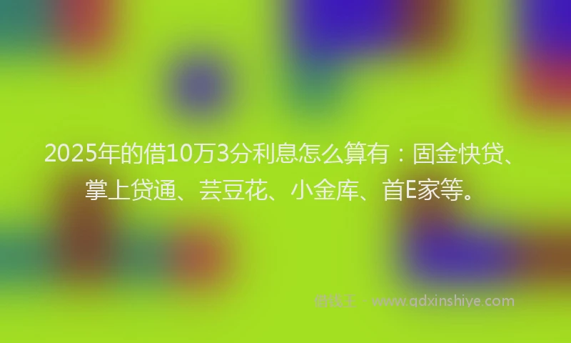 2025年的借10万3分利息怎么算有：固金快贷、掌上贷通、芸豆花、小金库、首E家等。
