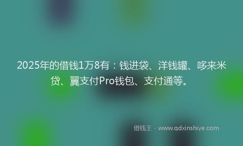 2025年的借钱1万8有：钱进袋、洋钱罐、哆来米贷、翼支付Pro钱包、支付通等。
