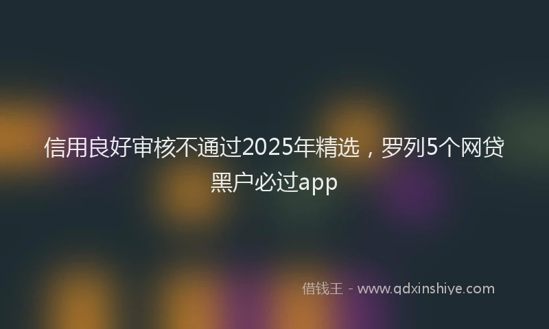 信用良好审核不通过2025年精选，罗列5个网贷黑户必过app
