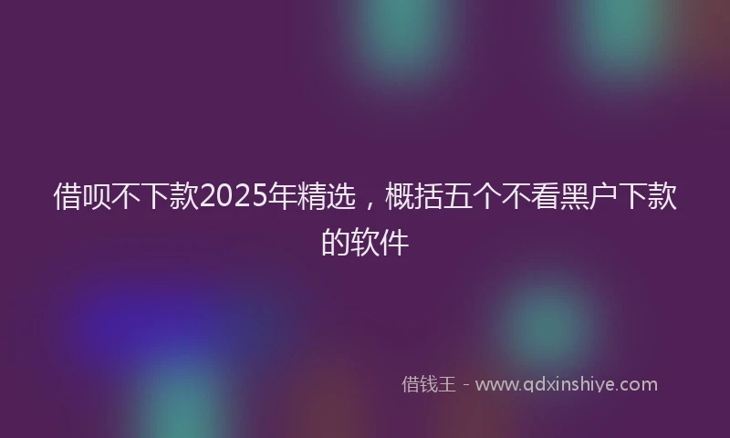 借呗不下款2025年精选，概括五个不看黑户下款的软件