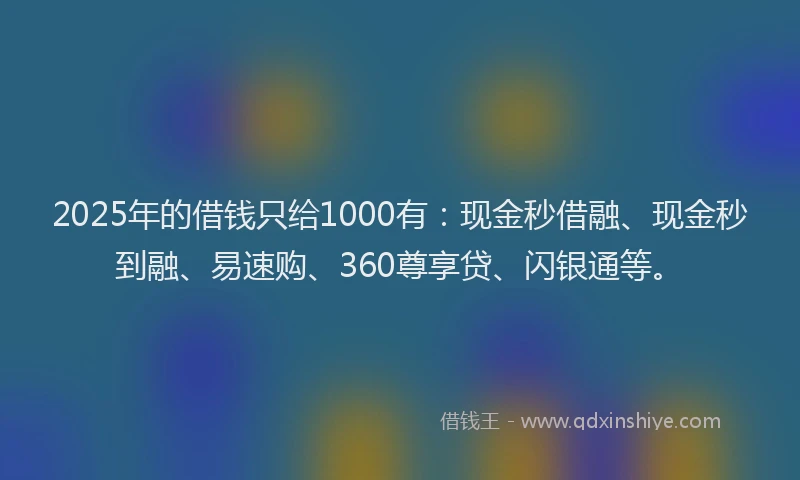 2025年的借钱只给1000有：现金秒借融、现金秒到融、易速购、360尊享贷、闪银通等。