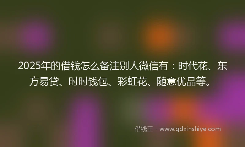 2025年的借钱怎么备注别人微信有：时代花、东方易贷、时时钱包、彩虹花、随意优品等。