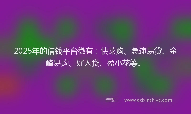 2025年的借钱平台微有：快莱购、急速易贷、金峰易购、好人贷、盈小花等。
