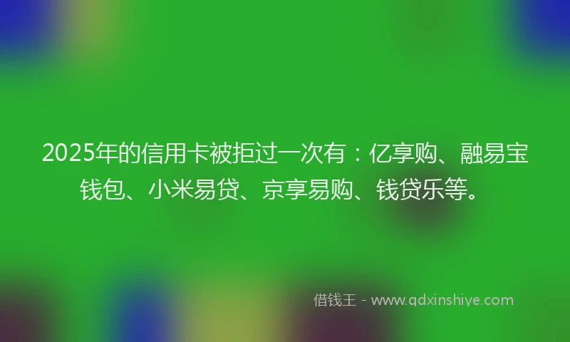 2025年的信用卡被拒过一次有：亿享购、融易宝钱包、小米易贷、京享易购、钱贷乐等。