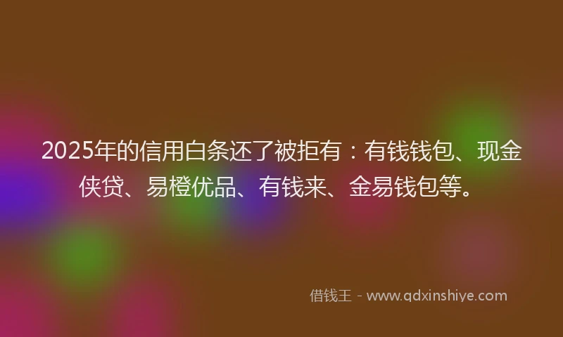 2025年的信用白条还了被拒有：有钱钱包、现金侠贷、易橙优品、有钱来、金易钱包等。