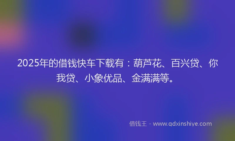 2025年的借钱快车下载有：葫芦花、百兴贷、你我贷、小象优品、金满满等。