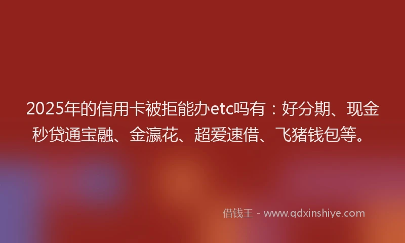 2025年的信用卡被拒能办etc吗有：好分期、现金秒贷通宝融、金瀛花、超爱速借、飞猪钱包等。