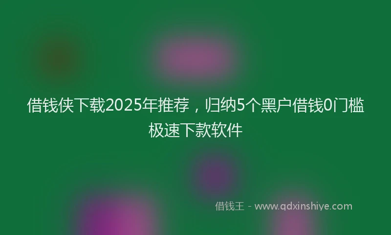 借钱侠下载2025年推荐，归纳5个黑户借钱0门槛极速下款软件