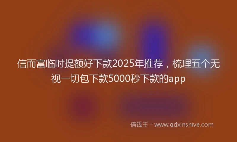 信而富临时提额好下款2025年推荐，梳理五个无视一切包下款5000秒下款的app