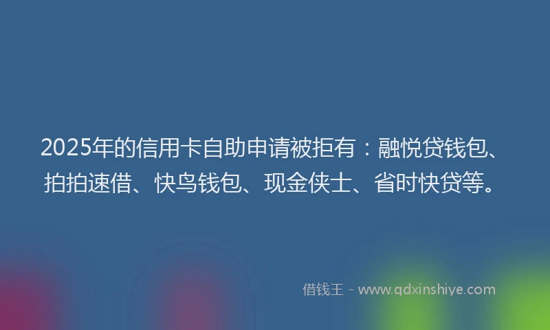 2025年的信用卡自助申请被拒有：融悦贷钱包、拍拍速借、快鸟钱包、现金侠士、省时快贷等。