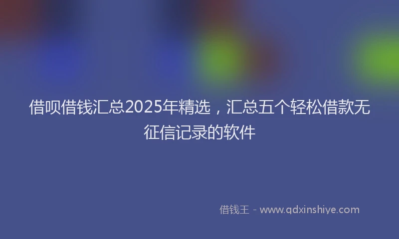 借呗借钱汇总2025年精选，汇总五个轻松借款无征信记录的软件