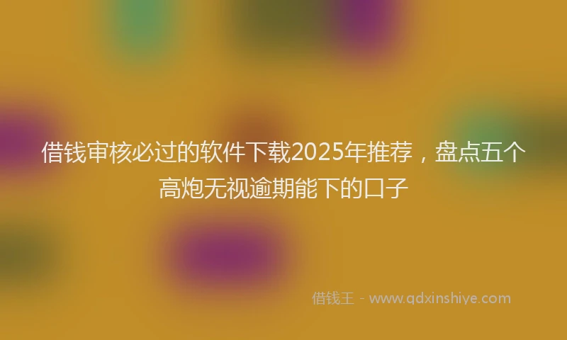 借钱审核必过的软件下载2025年推荐，盘点五个高炮无视逾期能下的口子