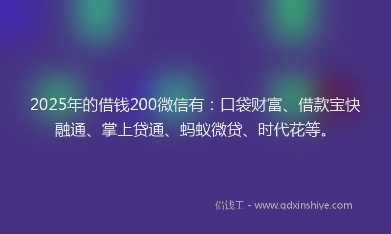 2025年的借钱200微信有：口袋财富、借款宝快融通、掌上贷通、蚂蚁微贷、时代花等。