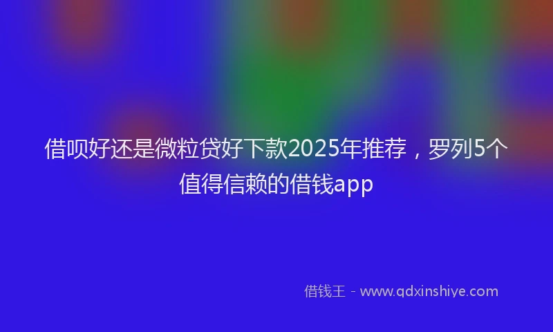 借呗好还是微粒贷好下款2025年推荐，罗列5个值得信赖的借钱app