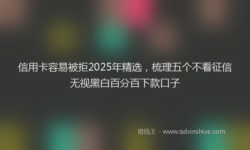信用卡容易被拒2025年精选，梳理五个不看征信无视黑白百分百下款口子