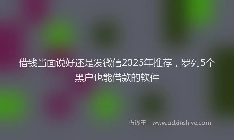 借钱当面说好还是发微信2025年推荐，罗列5个黑户也能借款的软件