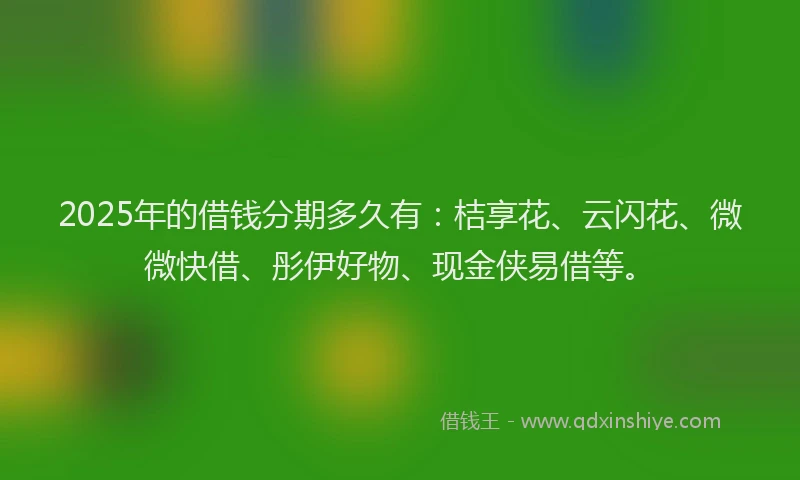 2025年的借钱分期多久有：桔享花、云闪花、微微快借、彤伊好物、现金侠易借等。