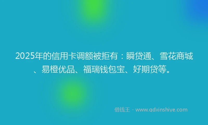 2025年的信用卡调额被拒有：瞬贷通、雪花商城、易橙优品、福瑞钱包宝、好期贷等。