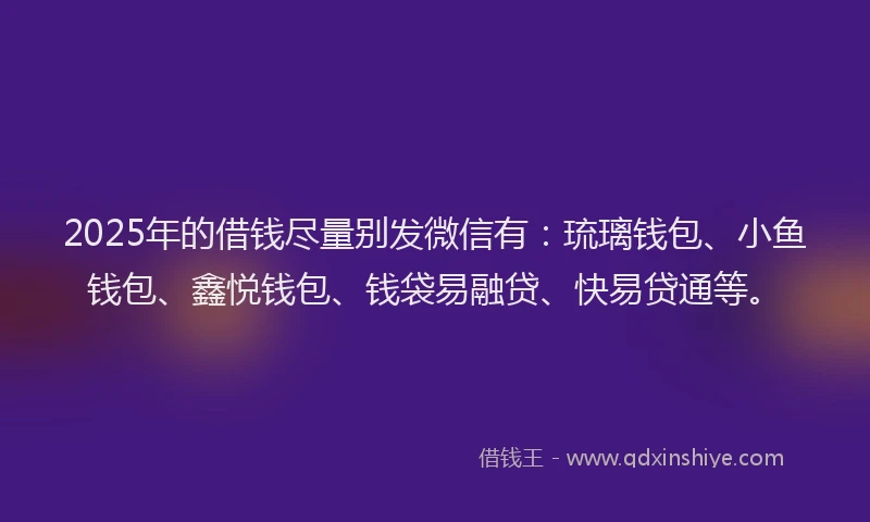 2025年的借钱尽量别发微信有：琉璃钱包、小鱼钱包、鑫悦钱包、钱袋易融贷、快易贷通等。