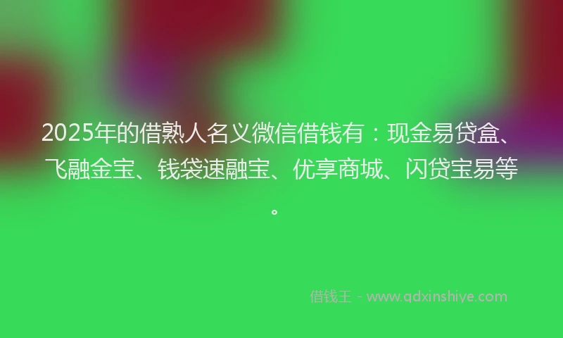 2025年的借熟人名义微信借钱有：现金易贷盒、飞融金宝、钱袋速融宝、优享商城、闪贷宝易等。