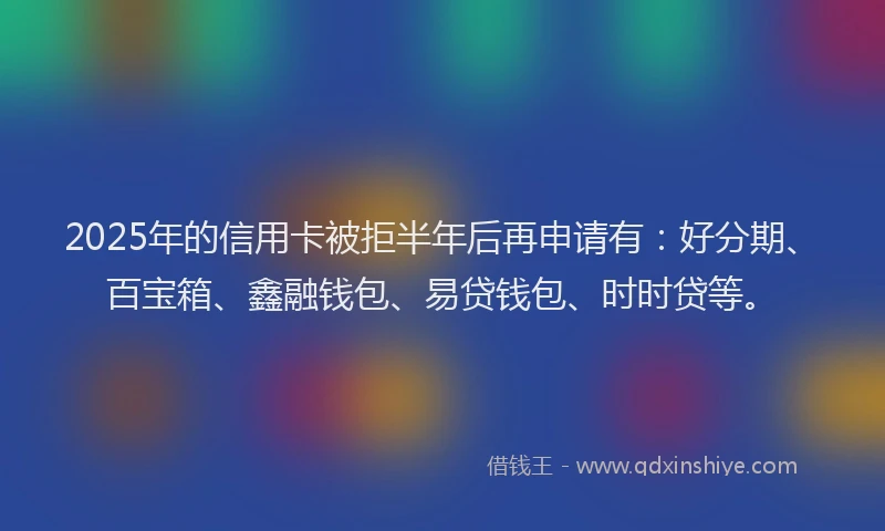 2025年的信用卡被拒半年后再申请有：好分期、百宝箱、鑫融钱包、易贷钱包、时时贷等。