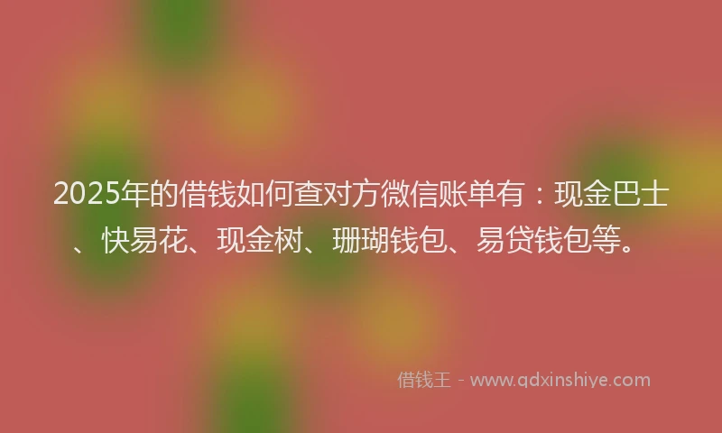 2025年的借钱如何查对方微信账单有：现金巴士、快易花、现金树、珊瑚钱包、易贷钱包等。
