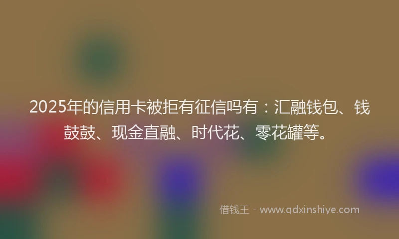 2025年的信用卡被拒有征信吗有：汇融钱包、钱鼓鼓、现金直融、时代花、零花罐等。
