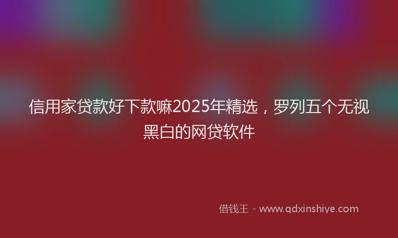 信用家贷款好下款嘛2025年精选，罗列五个无视黑白的网贷软件