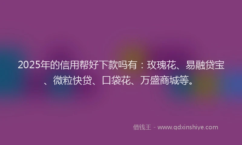 2025年的信用帮好下款吗有：玫瑰花、易融贷宝、微粒快贷、口袋花、万盛商城等。