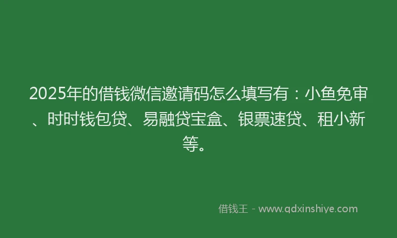 2025年的借钱微信邀请码怎么填写有:小鱼免审、时时钱包贷、易融贷宝盒、银票速贷、租小新等。