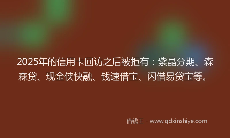 2025年的信用卡回访之后被拒有：紫晶分期、森森贷、现金侠快融、钱速借宝、闪借易贷宝等。