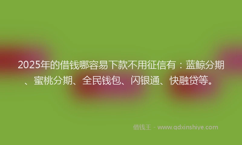 2025年的借钱哪容易下款不用征信有：蓝鲸分期、蜜桃分期、全民钱包、闪银通、快融贷等。