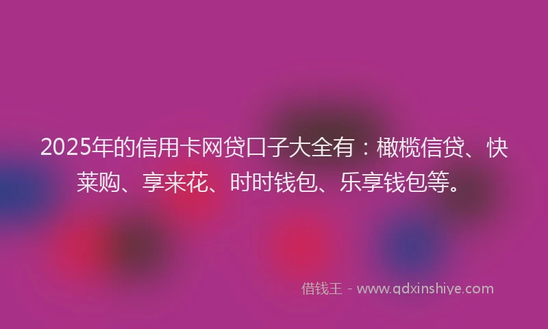 2025年的信用卡网贷口子大全有：橄榄信贷、快莱购、享来花、时时钱包、乐享钱包等。