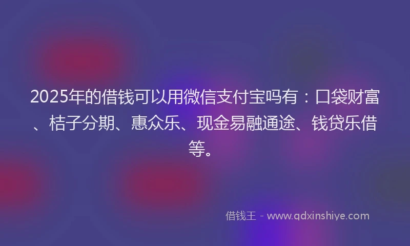 2025年的借钱可以用微信支付宝吗有：口袋财富、桔子分期、惠众乐、现金易融通途、钱贷乐借等。