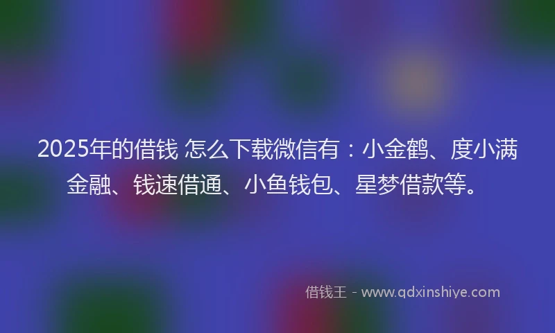 2025年的借钱 怎么下载微信有：小金鹤、度小满金融、钱速借通、小鱼钱包、星梦借款等。