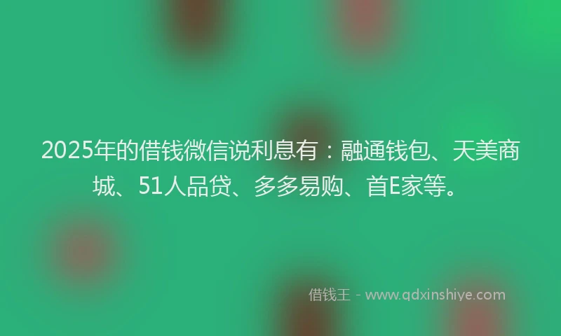 2025年的借钱微信说利息有：融通钱包、天美商城、51人品贷、多多易购、首E家等。