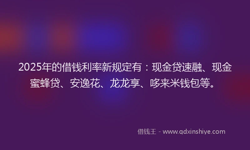 2025年的借钱利率新规定有：现金贷速融、现金蜜蜂贷、安逸花、龙龙享、哆来米钱包等。