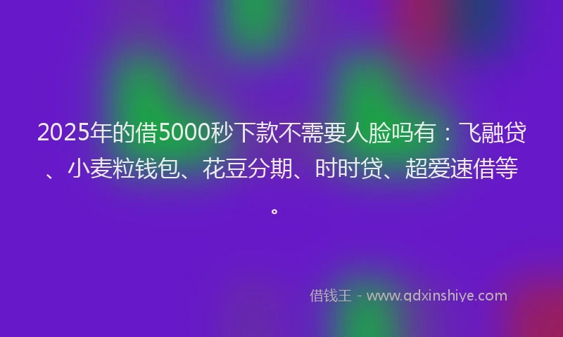 2025年的借5000秒下款不需要人脸吗有：飞融贷、小麦粒钱包、花豆分期、时时贷、超爱速借等。