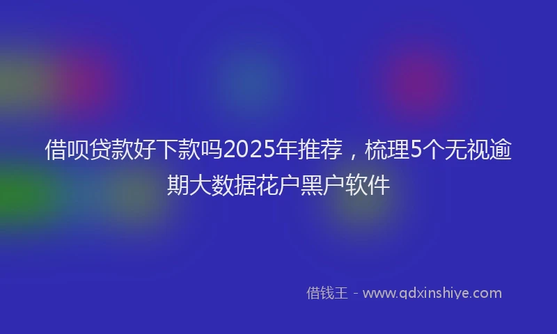 借呗贷款好下款吗2025年推荐，梳理5个无视逾期大数据花户黑户软件