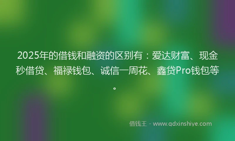 2025年的借钱和融资的区别有：爱达财富、现金秒借贷、福禄钱包、诚信一周花、鑫贷Pro钱包等。