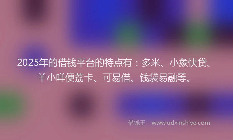 2025年的借钱平台的特点有：多米、小象快贷、羊小咩便荔卡、可易借、钱袋易融等。