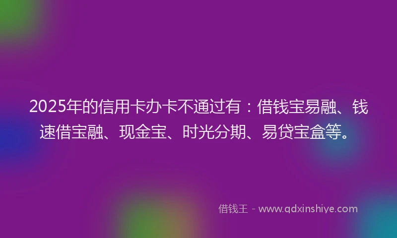 2025年的信用卡办卡不通过有：借钱宝易融、钱速借宝融、现金宝、时光分期、易贷宝盒等。